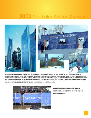 2002 Salt Lake Winter Olympics




EPS-DOUBLET WAS CHARGED WITH THE DESIGN, BUILD AND INSTALLATION OF ALL ALPINE START CONSTRUCTION. KEY
CONSIDERATIONS INCLUDED: GRAPHIC APPLICATIONS, EASE OF INSTALLATION, PORTABILITY, DURABILITY, EASE OF REMOVAL,
AND REPOSITIONING DUE TO CHANGES IN CONDITIONS. THESE STRUCTURES AND GRAPHICS WERE DESIGNED TO WITHSTAND
THE MOST EXTREME ELEMENTS YET COULD BE HANDLED BY A SMALL TEAM.



                                                                BARRICADE COVERS WERE LIGHTWEIGHT,
                                                                AESTHETICALLY PLEASING, EASY TO INSTALL
                                                                AND ECONOMICAL.




                                                                                                           7
 
