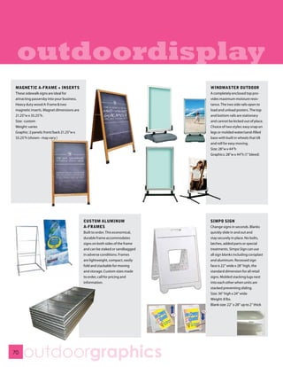 outdoordisplay
MAGNETIC A-FRAME + INSERTS                                                    WINDMASTER OUTDOOR
These sidewalk signs are ideal for                                            A completely enclosed top pro-
attracting passersby into your business.                                      vides maximum moisture resis-
Heavy duty wood A-Frame & two                                                 tance. The two side rails open to
magnetic inserts. Magnet dimensions are                                       load and unload posters. The top
21.25”w x 33.25”h.                                                            and bottom rails are stationary
Size: custom                                                                  and cannot be kicked out of place.
Weight: varies                                                                Choice of two styles: easy snap on
Graphic: 2 panels: front/back 21.25”w x                                       legs or molded water/sand-filled
33.25”h (shown - may vary )                                                   base with built in wheels that tilt
                                                                              and roll for easy moving.
                                                                              Size: 28”w x 44”h
                                                                              Graphics: 28”w x 44”h (1” bleed)




                                           CUSTOM ALUMINUM                    SIMPO SIGN
                                           A-FRAMES                           Change signs in seconds. Blanks
                                           Built to order. This economical,   quickly slide in and out and
                                           durable frame accommodates         stay securely in place. No bolts,
                                           signs on both sides of the frame   latches, added parts or special
                                           and can be staked or sandbagged    treatments. Simpo Sign can use
                                           in adverse conditions. Frames      all sign blanks including coroplast
                                           are lightweight, compact, easily   and aluminum. Recessed sign
                                           fold and stackable for moving      face is 22” wide x 28” high, the
                                           and storage. Custom sizes made     standard dimension for all retail
                                           to order, call for pricing and     signs. Molded stacking lugs nest
                                           information.                       into each other when units are
                                                                              stacked preventing sliding.
                                                                              Size: 36” high x 24” wide
                                                                              Weight: 8 lbs.
                                                                              Blank size: 22” x 28” up to 2” thick




70
     outdoorgraphics
 