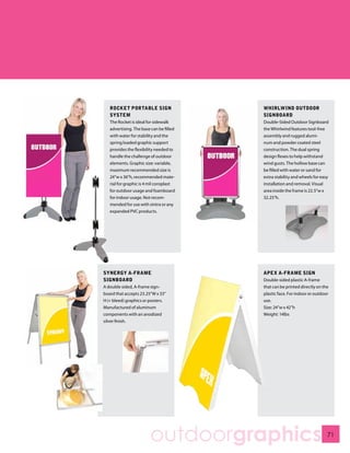 ROCKET PORTABLE SIGN                  WHIRLWIND OUTDOOR
   SYSTEM                                SIGNBOARD
   The Rocket is ideal for sidewalk      Double-Sided Outdoor Signboard
   advertising. The base can be filled   the Whirlwind features tool-free
   with water for stability and the      assembly and rugged alumi-
   spring loaded graphic support         num and powder coated steel
   provides the flexibility needed to    construction. The dual spring
   handle the challenge of outdoor       design flexes to help withstand
   elements. Graphic size: variable,     wind gusts. The hollow base can
   maximum recommended size is           be filled with water or sand for
   24”w x 36”h, recommended mate-        extra stability and wheels for easy
   rial for graphic is 4 mil coroplast   installation and removal. Visual
   for outdoor usage and foamboard       area inside the frame is 22.5”w x
   for indoor usage. Not recom-          32.25”h.
   mended for use with sintra or any
   expanded PVC products.




SYNERGY A-FRAME                          APEX A-FRAME SIGN
SIGNBOARD                                Double-sided plastic A-frame
A double sided, A-frame sign-            that can be printed directly on the
board that accepts 23.25”W x 33”         plastic face. For indoor or outdoor
H (+ bleed) graphics or posters.         use.
Manufactured of aluminum                 Size: 24”w x 42”h
components with an anodized              Weight: 14lbs
silver finish.




                        outdoorgraphics                                    71
 