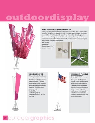 outdoordisplay
                                    BLAST PORTABLE OUTDOOR FLAG SYSTEM
                                    Blast is a portable outdoor flag system that is designed to display up to 5 flags simultane-
                                    ously. The 20’ reach of the flagpoles will make a dramatic statement at your conference
                                    or event! Blast will withstand winds up to 20 mph when anchored into the ground.
                                    Streamers or smaller flags can be added for a different look. The bungee corded poles
                                    are fabricated from a hybrid aluminum/steel. The powder coated base comes complete
                                    with 4 ground stakes and a rubber mallet.
                                    Size: 20’ high
                                    Weight: 6lbs
                                    Graphic Height: 173.5”
                                    Graphic Width: 34”




           WIND DANCER SPIRE                                                                 WIND DANCER FLAGPOLE
           This upgrade to the Wind Dancer                                                   CONVERSION KIT
           banner display, allows a standard                                                 The Wind Dancer Conversion Kit
           Wind Dancer unit to be converted                                                  allows you to attach a custom
           to a double-sided “V” shaped                                                      flag onto a Wind Dancer outdoor
           banner. Allow 2” for #3 grommets                                                  banner stand, converting it into
           along the top and bottom edges                                                    a flagpole. No tools are needed.
           of graphic. Available in silver.                                                  Maximum recommended graphic
           Size: 157.5” high                                                                 is 61.6” wide x 37” high. Light-
           Weight: 72lbs                                                                     weight banner material (solid
           Graphic Height: 157.5”                                                            or mesh) is the recommended
           Graphic Width: 39.4h - 19.7” D x                                                  substrate. Graphic requires a pole
           157.5” tall                                                                       pocket for mounting.




72
     outdoorgraphics
 