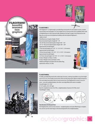 FLAGSTAND
  beautiful
  reversed    FLAGSTAND 1
    face      The FlagStand 1 is a lightweight, portable flag stand perfect for all outdoor events, market-

  graphics    ing activities and campaigns. It is very stable even in strong winds and is available either with
              a weighted base or with a ground stake. Whatever the logo, image or text featured on the
              flag, you can be sure of exceptional visibility with the Expand FlagStand 1.
               Width: 39 3/8”
              Pole/Maximum Graphic Height: 78 3/4”
              Recommended Graphic Height 60” - 70”
              118 1/8” Recommended Graphic Height 100” - 110”
              157 1/2” Recommended Graphic Height 140” - 150”
              Approximate Overall Height:
              7 Feet (Actual height: 82 11/16” / 6’ - 10 11/16” / 2.10 meters)
              Approximate Overall Height:
              10 Feet (Actual height: 122 1/16” / 10’ - 2 1/16” / 3.10 meters)
              Approximate Overall Height:
              13.5 Feet: (Actual height: 161 7/16” / 13’ - 5 7/16” / 4.10 meters)
              Product Weight w/X Base: 17.6 lbs
              Product Weight w/Ground Stake: 4.4 lbs
              Additional Weight (included with the tallest flag,
              optional for others): 14.3 lbs




              FLAGSTANDXL
              A stable, portable flag stand with a telescopic function, making it possible to vary the height
              up to 18’ (5.5 m). The simple construction with very few loose parts allows simple transporta-
              tion and makes the product fast to mount and set up. The FlagStand XL comes in two ver-
              sions – one with weighted plates, the other uses bags filled with water as weights.
              Overall Height: 18’ - 9/16”
              47 1/4” width x 181 1/8” high
              Base for weighted version: 35.27 lbs. weighted plates (4 pieces) 18.74 lbs./each
              Total Weight: 110 lbs.




              Two Versions To Choose From
              The FlagStand XL comes in two versions – weighted plates and water filled bags as weights.
              You cannot use the water bags on the foot designed for the weighted plates.




                outdoorgraphics                                                                                   73
 