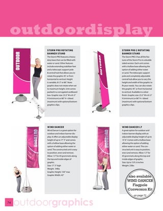 outdoordisplay
           STORM PRO ROTATING                      STORM PRO 2 ROTATING
           BANNER STAND                            BANNER STAND
           The Storm PRO features a heavy          The Storm PRO 2 has all the fea-
           duty base that can be filled with       tures of the Storm Pro in a double
           water or sand. Other features           sided version. Each unit comes
           include extending stabilizer feet       with a hollow base allowing the
           and a telescopic support pole           option of adding either water
           & central hub that allows you to        or sand. The telescopic support
           rotate the graphic 45˚ or from          pole and completely adjustable
           horizontal to vertical. Height          central hub allow you to vary the
           is variable, 61.5” or 86”. Note:        height and width of the graphic to
           graphic does not rotate when set        fit your needs. You can also rotate
           to maximum height. Unit comes           the graphic 45˚ or from horizontal
           packed in a corrugated cardboard        to vertical. Available in a silver
           box. Graphic size: 23.5” W x 61.5”      finish. Graphic size: 23.5” W x 61.5”
           H (minimum) or 86” H + bleed            H (minimum) or 86” H + bleed
           (maximum) with optional bottom          (maximum) with optional bottom
           graphics clips.                         graphics clips.




           WIND DANCER                             WIND DANCER LT
           Wind Dancer is a great option for       A great option for outdoor and
           outdoor and indoor banner dis-          indoor banner display with an
           play. It offers an adjustable display   adjustable display height of up to
           height of up to 17’ 3” and comes        13’ 6”. Comes with a hollow base
           with a hollow base allowing the         allowing the option of adding
           option of adding either water or        either water or sand. The con-
           sand. The constructed unit is easy      structed unit is easy to position,
           to position, erect and remove.          erect and remove. Allow 1.5” for
           Allow 1.5” for #3 grommets along        #3 grommets along the top and
           the top and inside edges of             inside edges of graphic.
           graphic.                                Size: Up to 13 ft. 6 inches
           Size: 17’ 3” high                       Weight: 23lbs
           Weight: 34lbs
           Graphic Height: 144” max
           Graphic Width: 43”
                                                         also available
                                                         WIND DANCER
                                                            Flagpole
                                                         Conversion Kit
                                                                 on page 72

74
     outdoorgraphics
 