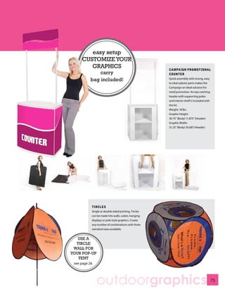 easy setup
     CUSTOMIZE YOUR
        GRAPHICS                                      CAMPAIGN PROMOTIONAL
              carry                                   COUNTER
          bag included!                               Quick assembly with strong, easy
                                                      to clean plastic parts makes the
                                                      Campaign an ideal solution for
                                                      retail promotion. An eye catching
                                                      header with supporting poles
                                                      and interior shelf is included with
                                                      the kit.
                                                      Weight: 18 lbs.
                                                      Graphic Height:
                                                      30.75” (Body) 11.875” (Header)
                                                      Graphic Width:
                                                      31.25” (Body) 30.687 (Header)




           TIRCLES
           Single or double sided printing, Tircles
           can be made into walls, cubes, hanging
           displays or pole style graphics. Create
           any number of combinations with three
           standard sizes available.


   USE A
  TIRCLE
 WALL FOR
YOUR POP-UP
   TENT
 see page 26




               outdoorgraphics                                                              75
 