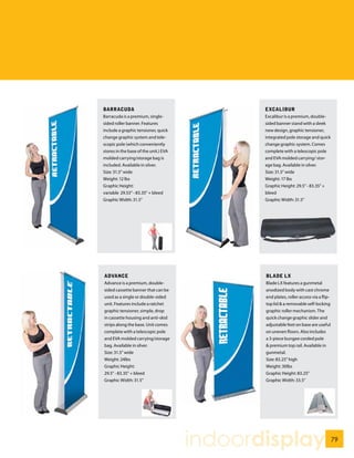 BARRACUDA                                     EXCALIBUR
Barracuda is a premium, single-               Excalibur is a premium, double-
sided roller banner. Features                 sided banner stand with a sleek
include a graphic tensioner, quick            new design, graphic tensioner,
change graphic system and tele-               integrated pole storage and quick
scopic pole (which conveniently               change graphic system. Comes
stores in the base of the unit.) EVA          complete with a telescopic pole
molded carrying/storage bag is                and EVA molded carrying/ stor-
included. Available in silver.                age bag. Available in silver.
Size: 31.5” wide                              Size: 31.5” wide
Weight: 12 lbs                                Weight: 17 lbs
Graphic Height:                               Graphic Height: 29.5” - 83.35” +
variable 29.53” - 83.35” + bleed              bleed
Graphic Width: 31.5”                          Graphic Width: 31.5”




ADVANCE                                       BLADE LX
Advance is a premium, double-                 Blade LX features a gunmetal
sided cassette banner that can be             anodized body with cast chrome
used as a single or double-sided              end plates, roller access via a flip-
unit. Features include a ratchet              top lid & a removable self-locking
graphic tensioner, simple, drop               graphic roller mechanism. The
in cassette housing and anti-skid             quick change graphic slider and
strips along the base. Unit comes             adjustable feet on base are useful
complete with a telescopic pole               on uneven floors. Also includes
and EVA molded carrying/storage               a 3-piece bungee corded pole
bag. Available in silver.                     & premium top rail. Available in
Size: 31.5” wide                              gunmetal.
Weight: 24lbs                                 Size: 83.25” high
Graphic Height:                               Weight: 30lbs
29.5” - 83.35” + bleed                        Graphic Height: 83.25”
Graphic Width: 31.5”                          Graphic Width: 33.5”




                                       indoordisplay                                  79
 