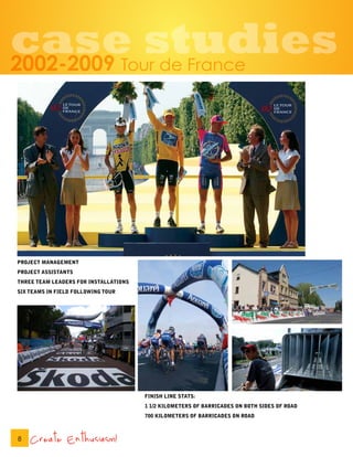 case studies
2002-2009                           Tour de France




PROJECT MANAGEMENT
PROJECT ASSISTANTS
THREE TEAM LEADERS FOR INSTALLATIONS
SIX TEAMS IN FIELD FOLLOWING TOUR




                                       FINISH LINE STATS:
                                       1 1/2 KILOMETERS OF BARRICADES ON BOTH SIDES OF ROAD
                                       700 KILOMETERS OF BARRICADES ON ROAD



8   Create Enthusiasm!
 