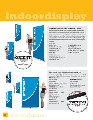 indoordisplay
                         ORIENT 800, 920, 1000 SINGLE OR DOUBLE SIDED
                         Quick and simple to use, the Orient combines elegance with excellent
                         value. The Orient 1000 is built to handle a wider graphic than an 800 or
                         920. Orient 2 versions have the elegance and simplicity of the Orient in a
                         double sided banner stand. Dual retractor mechanisms allow you to pres-
                         ent two graphics back to back. Anodized Silver or Black color for single
                         sided, Anodized Black finish for double sided version . Padded carry bag
                         is included.
                         Orient 800
                         Size: 31.5” wide                        Orient 1000 (black only)
                         Weight: ss 11 lbs/ds 16 lbs             Size: 39.25” wide
                         Graphic Height: 83.25”                  Weight: ss 12 lbs/ds 19 lbs
                         Graphic Width: 31.5”                    Graphic Height: 83.25” + bleed
                         Orient 920                              Graphic Width: 39.25”
                         Size: 35.5” wide


       ORIENT
                         Weight: ss 12 lbs/19 lbs
                         Graphic Height: 83.25” + bleed
        in three sizes   Graphic Width: 35.5”
            single
              or
         double sided



                         CONTENDER MINI, STANDARD, MEGA, MONSTER
                         Contender offers sturdy construction with a swivel-out foot, sleek styling
                         and a height of up to 106” with an optional 4th pole. Carry bag included.
                         MINI (black or silver)
                         Size: 23.5” wide                          MONSTER (black only)
                         Weight: 9 lbs                             Size: 47.5” wide
                         Graphic Height: 77.5” max. + bleed        Weight: 13 lbs
                         Graphic Width: 23.5”                      Graphic Height: 77.5” + bleed
                         STANDARD (black or silver)                Graphic Width: 47.5”
                         Size: 29.5” wide
                         Weight: 10 lbs
                         Graphic Height: 77.5” + bleed
                         Graphic Width:29.5”
                         MEGA (black or silver)
                         Size: 40” x 6” x 6”
                         Weight: 11 lbs.
                         Graphic Height: 77.5” + bleed
                         Graphic Width: 35.5”                   CONTENDER
                                                                 available in four
                                                                       sizes



80
     indoordisplay
 