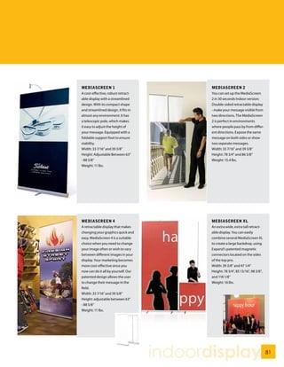 MEDIASCREEN 1                               MEDIASCREEN 2
A cost-effective, robust retract-           You can set up the MediaScreen
able display with a streamlined             2 in 30 seconds Indoor version:
design. With its compact shape              Double-sided retractable display
and streamlined design, it fits in          - make your message visible from
almost any environment. It has              two directions. The MediaScreen
a telescopic pole, which makes              2 is perfect in environments
it easy to adjust the height of             where people pass by from differ-
your message. Equipped with a               ent directions. Expose the same
foldable support foot to ensure             message on both sides or show
stability.                                  two separate messages.
Width: 33 7/16” and 39 3/8”                 Width: 33 7/16” and 39 3/8”
Height: Adjustable Between 63”              Height: 78 3/4” and 86 5/8”
- 88 5/8”                                   Weight: 15.4 lbs.
Weight: 11 lbs.




MEDIASCREEN 4                               MEDIASCREEN XL
A retractable display that makes            An extra wide, extra tall retract-
changing your graphics quick and            able display. You can easily
easy. MediaScreen 4 is a suitable           combine several MediaScreen XL
choice when you need to change              to create a large backdrop, using
your image often or wish to vary            Expand’s patented magnetic
between different images in your            connectors located on the sides
display. Your marketing becomes             of the top pro.
more cost-effective since you               Width: 39 3/8” and 47 1/4”
now can do it all by yourself. Our          Height: 78 3/4”, 85 13/16”, 98 3/8”,
patented design allows the user             and 118 1/8”
to change their message in the              Weight: 16 lbs.
field.
Width: 33 7/16” and 39 3/8”
Height: adjustable between 63”
- 88 5/8”
Weight: 11 lbs.




                                     indoordisplay                                 81
 