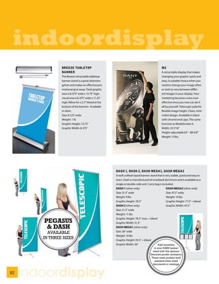 indoordisplay
                BREEZE TABLETOP                                                              M2
                BANNER                                                                       A retractable display that makes
                The Breeze retractable tabletop                                              changing your graphic quick and
                banner stand is a great attention                                            easy. A suitable choice when you
                getter and makes an effective pro-                                           need to change your image often
                motional give away. Total graphic                                            or wish to vary between differ-
                area is 8.375” wide x 13.75” high,                                           ent images in your display. Your
                visual area is 8.375” wide x 11.25”                                          marketing becomes more cost-
                high (Allow for a 2.5” bleed at the                                          effective since you now can do it
                bottom of the banner). Available                                             all by yourself. Telescopic pole for
                in silver.                                                                   flexible image height. Clean, mini-
                Size: 8.125” wide                                                            malist design. Available in black
                Weight: 1 lb                                                                 with chrome end caps. The same
                Graphic Height: 13.75”                                                       function as MediaScreen 4.
                Graphic Width: 8.375”                                                        Width: 33 7/16”
                                                                                             Height: adjustable 63” - 88 5/8”
                                                                                             Weight: 13 lbs.




                                                      DASH 1, DASH 2, DASH MEGA1, DASH MEGA2
                                                      A well crafted tripod banner stand that is very stable, quick and easy to
                                                      erect. Dash is manufactured of anodized aluminum and is available as a
                                                      single or double-side unit. Carry bag is included.
                                                      DASH 1 (silver only)                        DASH MEGA2 (silver only)
                                                      Size: 31.5” wide                            Size: 47.5” wide
                                                      Weight: 9 lbs                               Weight: 10 lbs
                                                      Graphic Height: 78.5”                       Graphic Height: 77.5” + bleed
                                                      DASH 2 (silver only)                        Graphic Width: 47.5”
                                                      Size: 31.5” wide
                                                      Weight: 11 lbs
                                                      Graphic Height: 78.5” max. + bleed
        PEGASUS                                       Graphic Width: 31.5”
         & DASH                                       DASH MEGA1 (silver only)
                                                      Size: 36” wide
          AVAILABLE
                                                      Weight: 10 lbs
        IN THREE SIZES                                Graphic Height: 93.5” + bleed
                                                      Graphic Width: 36”                  Add versatility
                                                                                       to your DASH banner
                                                                                      stand with this optional
                                                                                   literature pocket accessory.
                                                                                     Three mesh pockets hold
                                                                                       standard letter sized
                                                                                      documents or catalogs.


82
     indoordisplay
 