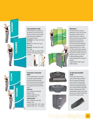 UNO BANNER STAND                              HORIZON 6
The UNO banner stand features                 The Horizon 6 floor standing
all-aluminum construction and                 display kit is a great “on the road”
can be used with a velcro accept-             presentation system. Each 6
able fabric panel. Available in               panel kit comes in a choice of
three popular widths.                         fabric color finishes and includes
Standard: 31.5” wide x 34.5” up to            a header and a storage bag.
85.5” high                                    Optional graphic panels can
Mega: 35.5” wide x 34.5” up to                transform your fabric display kit
85.5” high                                    into a stunning graphic mural!
Monster: 48” wide x 34.5” up to               Header panel size: 23.5” wide x
85.5” high                                    10” high. Graphic Specs: opaque
Graphic height is variable. All kits          inkjet graphic, pebble finish over-
include a carry bag with graphic              laminate, .015” backer with velcro
storage.                                      applied. Size: 23.5” w x 35.5”h
                                              (main panel) Weight: 28 lbs.
                                              Graphic Height:34.437” (panel) 9”
                                              (header)
                                              Graphic Width: 22.88” (panel)
                                              22.88” (header)




PEGASUS & PEGASUS                             CB MOLDED BANNER
MINI                                          CASE
This versatile system can be used             Protect your banner invest-
as a single or double sided unit              ment with this deluxe molded
and the dual telescopic poles                 banner storage and shipping
(horizontal and vertical) allow the           case. Features include double
user to present banner graphics               wall construction, high density
in a range of sizes. Silver or black          internal foam padding top & bot-
finish.                                       tom, recessed wheels, integrated
PEGASUS                                       hinges, a lockable side handle
Size: variable up to 96” high                 and padded shoulder strap. Holds
Weight: 15 lbs                                banners up to 1000 mm wide, and
Graphic Height: 96” max                       has room for a light as well.
Graphic Width: 52.5”
PEGASUS MINI
Size: variable up to 96” high
Weight: 13 lbs
Graphic Height: 36.5” - 96” + bleed
Graphic Width: 27.5” - 48” + bleed




                                       indoordisplay                                 83
 