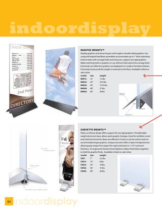 indoordisplay
                     MIGHTEE MOUNTS™
                     Display graphics and attract buyers with single or double sided graphics. Our
                     unique M shaped Steel Base assemblies accommodate up to 1” thick substrates.
                     Interior holes with carriage bolts and wing nuts, support any rigid graphics.
                     Make matching holes in graphics or use without holes above the carriage bolts.
                     Extremely cost effective; graphics are displayed in a modern frameless fashion.
                     Extremely sturdy as all the weight is centered on the floor. Available in black or
                     satin silver.
                     model        size      weight
                     MM12:        12“       1.5 lbs
                     MM24:        24“       10.5 lbs.
                     MM36:        36“       15.75 lbs.
                     MM48: 48“              21 lbs.
                     MM60: 60“              26 lbs




                     CURVETTE MOUNTS™
                     Sleek curvilinear design offers support for any rigid graphics. Portable light-
                     weight aluminum base, allows quick graphic changes. Great for exhibitor, event
                     and retail environments. Bases are offered in 5 sizes or can be used in series to
                     accommodate larger graphics. Unique extrusion offers 2 layers of adjustments-
                     allowing grip ranges from paper thin rigid substrates to 1-1/4” maximum
                     thickness . An ergonomic bottom knob tightens rubber lined halves together,
                     to hold the graphic firmly. Available in black or satin silver.
                     model       size       weight
                     CM7:        7“         3.5 lbs.
                     CM14:       14“        6 lbs.
                     CM24:       24“        10 lbs.
                     CM36:       36“        15 lbs.
                     CM48:       48“        20 lbs.




84
     indoordisplay
 