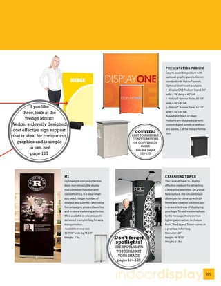 PRESENTATION PODIUM
                                                                                           Easy to assemble podium with
                                                                                           optional graphic panels. Comes
                                                                                           standard with Velcro™ panels.
                                                                                           Optional shelf insert available.
                                                                                           1 - DisplayONE Podium Stand: 36”
                                                                                           wide x 19” deep x 42” tall.
                                                                                           1 - Velcro™ Banner Panel 30 7/8”
                                                                                           wide x 40 1/8” tall.
          If you like                                                                      2 - Velcro™ Banner Panel 14 1/8”
      these, look at the                                                                   wide x 40 1/8” tall.
                                                                                           Available in black or silver.
       Wedge Mount!                                                                        Podiums are also available with
Wedge, a cleverly designed,                                                                custom digital panels or without
cost effective sign support                                                                any panels. Call for more informa-
                                                                          COUNTERS         tion.
that is ideal for contour cut                                           EASY TO ASSEMBLE
                                                                        CONFIGURATIONS
  graphics and is simple                                                 OR CONVERSION
                                                                              CASES
          to use. See                                                     also see pages
          page 117                                                           122-123




                           M1                                                              EXPANDING TOWER
                           Lightweight and cost effective,                                 The Expand Tower is a highly
                           basic non-retractable display                                   effective medium for attracting
                           that combines function with                                     a little extra attention. On a small
                           cost-efficiency. It is ideal when                               floor surface, the circular shape
                           you need a larger number of                                     allows you to come up with dif-
                           displays and a perfect alternative                              ferent and creative solutions and
                           for campaigns, product launches                                 is an excellent way of displaying
                           and in-store marketing activities.                              your logo. To add more emphasis
                           M1 is available in one size and is                              to the message, there are two
                           delivered in a nylon bag for easy                               lighting alternatives to choose
                           transportation.                                                 from. The Expand Tower comes in
                            Available in one size:                                         a practical nylon bag.
                           33 7/16” wide by 78 3/4”                                        Diameter: 26”
                           Weight: 7 lbs.                       Don’t forget               Height: 88 9/16”
                                                                spotlights!                Weight: 11 lbs.
                                                                USE SPOTLIGHTS
                                                                 TO HIGHLIGHT
                                                                  YOUR IMAGE
                                                                 pages 124-125



                                                                indoordisplay                                                     85
 