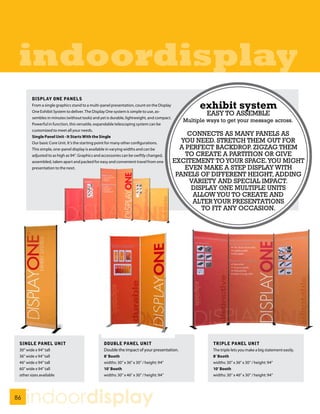 indoordisplay
        DISPLAY ONE PANELS
        From a single graphics stand to a multi-panel presentation, count on the Display
        One Exhibit System to deliver. The Display One system is simple to use, as-
        sembles in minutes (without tools) and yet is durable, lightweight, and compact.
        Powerful in function, this versatile, expandable telescoping system can be
        customized to meet all your needs.
        Single Panel Unit - It Starts With the Single
        Our basic Core Unit. It’s the starting point for many other configurations.
        This simple, one-panel display is available in varying widths and can be
        adjusted to as high as 94”. Graphics and accessories can be swiftly changed,
        assembled, taken apart and packed for easy and convenient travel from one
        presentation to the next.




 SINGLE PANEL UNIT                               DOUBLE PANEL UNIT                         TRIPLE PANEL UNIT
 30” wide x 94” tall                             Double the impact of your presentation.   The triple lets you make a big statement easily.
 36” wide x 94” tall                             8’ Booth                                  8’ Booth
 46” wide x 94” tall                             widths: 30” x 36” x 30” / height: 94”     widths: 30” x 36” x 30” / height: 94”
 60” wide x 94” tall                             10’ Booth                                 10’ Booth
 other sizes available                           widths: 30” x 46” x 30” / height: 94”     widths: 30” x 46” x 30” / height: 94”




86
     indoordisplay
 