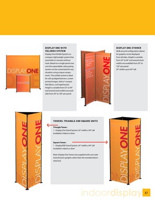 DISPLAY ONE WITH                                                  DISPLAY ONE XTOWER
VELCRO® SYSTEM
VELCRO SYSTEM                                                     Walk around configuration allows
Display One Exhibit System is a                                   for graphics to be displayed
compact, lightweight system that                                  from all sides. Height is variable
assembles in minutes without                                      from 53” to 94” and several stock
tools. Based on a single panel core                               widths are available from 20” to
unit this expandable, telescoping                                 120” per panel.
system can be customized for any                                  24” widths up to 94” tall
situation using unique compo-
nents. The exhibit system is ideal
for roll-up digital banners, screen
printed images, Velcro® compat-
ible fabrics, and rigid boards.
Height is variable from 53” to 94”
and several stock widths are avail-
able from 20” to 120” per panel.




         TOWERS: TRIANGLE AND SqUARE UNITS

         Triangle Tower:
         1 - Display One Stand System: 24” widths x 94” tall
         Available in black or silver



         Square Tower:
         1 - DisplayONE Stand System: 24” widths x 94” tall
         Available in black or silver


         Note: Display One Towers are supplied with cam style
         (twist & lock) uprights rather than the standard down-
         stop lock.




                                           indoordisplay                                               87
 
