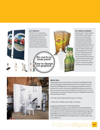 EX-T DISPLAY                                                                       EX-T DISPLAY SHAPES
The EX-T is a non-mechanised                                                       Introducing EX-T “Shape” Banner
roll-up banner perfect for indoor                                                  Stands, brilliant quality graph-
branding requirements. The                                                         ics cut to your unique shape!
attached telescopic pole and a                                                     We have all seen the standard
unique fold-away system mean                                                       rectangular Banner Stands but
there are no loose parts! The im-                                                  now Expand-a-Sign is the first
age is easily interchangeable of-                                                  company globally to be able to of-
fering increased value for money.                                                  fer unique, eye-catching, cut-out
                                                                                   shapes in a fabric roll up banner.
                                                                                   These shaped banners can com-
                                                                                   pete with traditionally printed
                                                                                   standees and display cut-outs.

             No curl & no                                                          The attached telescopic pole and

             loose parts!                                                          a unique fold-away system mean
                                                                                   there are no loose parts . Packs
                                                                                   away into a neat carry bag ready
         Easy to change                                                            to transport to your next event.
          out graphics.




                                    MEDIA WALL
                                    A lightweight, pop-up mural wall for your message. The MediaWall provides
                                    you with the optimum shape and proportions for your message. The curved
                                    shape of the MediaWall enhances the visibility of your graphics and allows it
                                    to be seen from a wider viewing angle. MediaWall is designed to be easy and
                                    fast to set up wherever you choose. Available in two sizes 8’-10” and 11’, easy to
                                    carry/transport in our podium/transport box (pg 73). MediaWall includes a pad-
                                    ded, nylon bag with wheels.


                                    8’-10” Wide: 106 5/16” Wide x 90 9/16” High x 22 1/16” Deep


                                    11’ Wide: 132 11/16” Wide x 90 9/16” High x 31 1/8” Deep


                                    Backlighting with ROLOLIGHT™ BOOTH INTEGRATION
                                    The MediaWall can be backlit using the ROLOLIGHT™ BOOTH INTEGRATION
                                    system. With this back lighting system and our duratrans panels, you can make
                                    your display even more eye catching. These lights will fit the Expand 2000 and
                                    MediaWall (as well as most other pop-up systems on the market). The ROLO-
                                    LIGHT™ BOOTH INTEGRATION can be rolled up after use and the bulbs can last
                                    up to 20,000 hours.




                                       indoordisplay                                                                 89
 