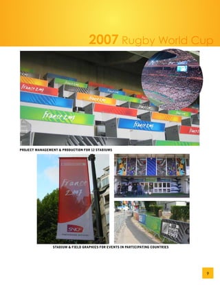 2007 Rugby World Cup




PROJECT MANAGEMENT & PRODUCTION FOR 12 STADIUMS




                STADIUM & FIELD GRAPHICS FOR EVENTS IN PARTICIPATING COUNTRIES




                                                                                 9
 