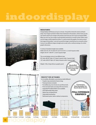 indoordisplay
                MEDIAFABRIC
                A large display wall that you set up in a minute - the perfect choice for events and back-
                drops. Your image is printed on fabric that is fastened on the product, which means you do
                not need to attach your image to the product each time you set it up (as on Expand 2000).
                When you set it up, your image is automatically stretched to a smooth surface. When need-
                ed, the image is easily replaced as Velcro® is used to attach the graphic. No need to attach
                the image to the product - just set it up and the image is stretched out to a smooth surface.
                Comes in two different shapes (straight and curved), with or without endcaps for a third
                graphic dimension.


                A variety of standard straight sizes available.
                Width: 30 5/16”, 59 1/16”, 88 3/16” and 116 15/16” (1, 2, 3 and 4 squares wide)
                Height: 30 5/16” - 88 5/8” (1, 2 and 3 squares high)


                The curved display comes in two different sizes
                90” wide x 88 5/8” high x 23” deep (3 squares wide, 3 squares high)
                116” wide x 88 5/8” high x 34” deep (4 squares wide, 3 squares high)


                Weight: 15 lbs. (5 kg) without a graphic panel
                                                                         MediaWall
                                                                      comes in a nylon
                                                                       carry bag with
                                                                          wheels.



                 PRESTO™ POP-UP FRAMES
                 An incredible, affordable customized portable billboard.
                  * Graphic stays attached to frame in bag.
                  * Hook perimeters included.
                  * Incredibly easy, two minute set-up without tools.                  Conversion
                  * Free oversized nylon carry bag with every frame.                Kits Available For
                  * Upgraded Portable Exhibit Cases available.
                                                                                    End & Back Panels
                  * Ultra lightweight alloy tubes.
                  * Matte satin anodized finish.                                FULL COVERAGE
                  * Adjustable leveling feet.                                     GRAPHICS
                  * Bolt based system, add or subtract components.




90
     indoordisplay
 