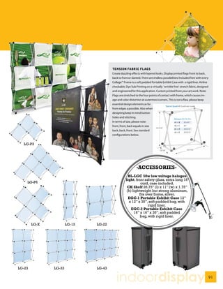 TENSION FABRIC FLAGS
                                       Create dazzling effects with layered looks. Display printed flags front to back,
                                       back to front or slanted. There are endless possibilities! Included free with every
                                       Collage™ Frame is a soft padded Portable Exhibit Case with a rigid liner. Airline
                                       checkable. Dye Sub Printing on a virtually ‘wrinkle free’ stretch fabric, designed
                                       and engineered for this application. Custom printed from your art work. Note:
                                       Flags are stretched to the four points of contact with frame, which causes im-
                                       age and color distortion at outermost corners. This is not a flaw, please keep
                                       essential design elements as far
                                       from edges a possible. Also when
                                       designing keep in mind button
                                       holes and stitching.
                                       In terms of size, please note:
                                       front, front, back equals in size
                                       back, back, front. See standard
                                       configurations below.


  LG-P3




                                                           -ACCESSORIES-
                                                    BL-LGC 50w low voltage halogen
                                                  light, front safety glass, extra long 16’
    LG-P6                                                   cord, case included.
                                                   CK Shelf 26.75” (l) x 11” (w) x 1.75”
                                                   (h) lightweight but strong aluminum,
                                                           fits over frame, silver.
                                                    EGC-1 Portable Exhibit Case 12”
                                                    x 12” x 35”, soft padded bag, with
                                                                 rigid liner.
                                                      EGC-2 Portable Exhibit Case
                                                        16” x 16” x 35”, soft padded
                                                            bag, with rigid liner.

        LG-X           LG-13   LG-22




LG-23          LG-33           LG-43


                                          indoordisplay                                                                      91
 