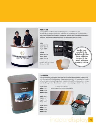 MEDIACASE
A transportation box that can be turned into a spacious presentation counter.
To create the counter, just open the box and put on the wooden top. The counter provides a
large surface to gather around at your event. Inside, there are detachable shelves to hold your
brochures, demo products and anything else you would like to keep out of sight.



OPEN
Height: 39 9/16”
Width: 48 13/16”
Depth: 23 5/8”
                                                                        media case
CLOSED                                                                weight: 22 lbs
Height: 39 9/16”                                                    4 shelves: 7.5 lbs.
Width: 28 3/4”                                                        large table top
Depth: 17 11/16”                                                      (open): 10 lbs.
                                                                     small table top
Available table top finishes:                                       (closed): 6.2 lbs.
Aluminum or Oak




PODIUMBOX
A combined podium and transportation box, use as a podium and display your image on the
front. When you are finished, place your displays and accessories in the box and wheel it away. A
perfect complement to our other products. Available in three different sizes, acts as a transpor-
tation box for any number of products for indoor or outdoor display. Available in three sizes.


Height: 39 3/8”                 Available table top finishes:
Width: 22 1/8”        Aluminum, Mahogany, Cognac, Birch and White
Depth: 14 9/16”
Weigth: 15.6 lbs.


Height: 44 1/2”
Width: 22 1/8”
Depth: 14 9/16”
Weigth: 17.8 lbs.


Height: 38 3/16”
Width: 26 3/8”
Depth: 16 9/16”
Weight: 23 lbs.




                     indoordisplay                                                                  93
 