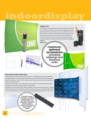 indoordisplay
                                                                                FORMULATE 1
                                                                                Vertically curved, 10 foot wide tension fabric graphic structure with molded
                                                                                case. Add a whole new dimension to your exhibit or display with a seamless
                                                                                graphic backwall. Formulate combines an easy to assemble aluminum tube
                                                                                framework with state of the art, high quality tension fabric graphic imagery.
                                                                                Both the horizontal and vertical curved systems come complete with a
                                                                                molded transit case and a selection of options and upgrades including a
                                                                                wraparound tabletop, clamp on literature pocket and a full range of lighting.
                                                                                width: 10’
                                                                                weight: 41 lbs



                                                                                                  FORMULATE1
                                                                                                 optional
                                                                                               accessories
                                                                                                 including
                                                                                               tabletops and
                                                                                                 literature
                                                                                                    racks



 MEGA WAVE FRAME STRUCTURES
 Lightweight portable and sturdy frames are constructed of 1-1/4” diameter clear anodized tubing made to
 exacting specifications. A soft travel bag is included with every frame. Extremely easy to set-up and use, the
 Mega Wave assembles in minutes with color coded changes. Hanging units are available with eyebolts - just
 contact our friendly sales staff.
 Mega Wave Tension Graphics - Only the Best! Pillowcase mounting with an industrial zipper closure offers
 amazing ease of assembly. Graphics are available 1 sided & 2 sided.
 Light blockers are also available. Endless graphic possibilities, custom printed using your artwork. Top quality
 720 dpi dye sub printing on a “wrinkle free” stretch fabric to produce fabulous visual marketing effects. FREE
 with every Mega Wave Frame, a monster sized soft nylon bag keeps elements together (79” w x 22” h x 2” d).




                                       Straight Frames
                                     with laser cut kidney
                                      shaped bases are
                                     also available as are
                                     matching 1 sided & 2
                                        sided graphics.
                                     Contact our friendly
                                         sales staff for
                                            details.


94
      indoordisplay
 