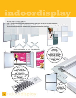indoordisplay
     PERFEX MENU/FRAME SYSTEM™
     Great at motivating additional purchases, point-of-purchase signs can be among your best sign and graphics investments.
      2 Distinct Profiles… Curvilinear in Silver & Rectilinear in Matte Black. Special connectors enable you to create most any configuration. Use for hang-
     ing, wall mounting, tabletop, or floor stand applications. Lightweight, easy to assemble, and durable!




                     simply tap together for very easy assembly                                                    Hanging
                                                                                                                clip included,
                                                                                                                not wire. Alloy
                                                                                                              Aluminum frame,
                                                                                                           available curvilinear or
                                                                                                             rectilinear shaped.
                                                                                                              Precision mitered
                                                                                                             corners. Satin silver
                                                                                                                or matte black
                                                                                                                     finish.




                          Units are
                       kitted and as-
                    semble in 2 minutes
                       without tools.
                      KIT INCLUDES:
                 2 universal hanging clips
                    & 2 top/bottom wall
                          hangers.
                   Other hanging hard-
                      ware available.


                                                                                                                                     ALSO:
                                                                                                                                  Joiner sets
                                                                                                                                 available for
                                                                                                                                 hanging bars
                                                                                                                                   in series.


96
     indoordisplay
 