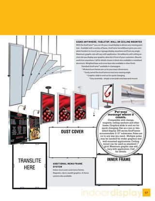 SIGNS ANYWHERE: TABLETOP, WALL OR CEILING MOUNTED
                            With the AnoFrame™ you can tilt your visual display to almost any viewing posi-
                            tion. Available with a variety of bases, AnoFrame SwivelMount gives you com-
                            plete freedom to mount your signage display anywhere and from any angle.
                            Maximum graphic size will vary with application. VersaMounts with ceiling an-
                            chors let you display your graphics directly in front of your customers. Mounts
                            work from anywhere. Call for details shown in black also available in metalized
                            aluminum. Weighted base and screw base also available in silver finish.
                                   Standard AnoFrame™ available in champagne.
                                   * All aluminum frames are cut to your exact dimensions.
                                      * Easily swivel the AnoFrame to most any viewing angle.
                                          * Graphics slide in and out for quick changing.
                                             * Easy assembly - simply screw pole onto base and mount.




                                                                    Put your
                                                                 message where it
                                                                     counts.
                                                                 Compatible with clamps,
                                                          magnets, ceiling anchors and other
                                                          bases. Graphics slide in and out for
                                                         quick changing. Use as a one or two-
                                                          sided display. 200 series AnoFrames
                                                       accommodate 3/16” substrates. Poles are
                                                        cut to any size you need. Multiple poles
                                                        may be needed for wider graphics and
                                                           wall-mounted applications. Ceiling
                                                           mount can be used on standard 1”
                                                            grid. Maximum graphic size will
                                                                vary with application. Call
                                                                        for details.




ADDITIONAL MENU FRAME
SYSTEM
Indoor dust covers and menu frames.
Magnetic, clip in, backlit graphics. A-frame
systems also available.




                                  indoordisplay                                                               97
 
