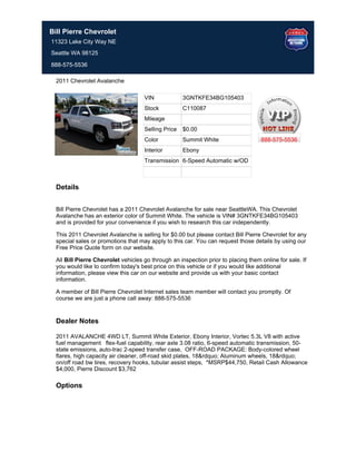 Bill Pierre Chevrolet
11323 Lake City Way NE
Seattle WA 98125

888-575-5536

  2011 Chevrolet Avalanche

                                     VIN             3GNTKFE34BG105403
                                     Stock           C110087
                                     Mileage
                                     Selling Price   $0.00
                                     Color           Summit White                   888-575-5536
                                     Interior        Ebony
                                     Transmission 6-Speed Automatic w/OD



  Details


  Bill Pierre Chevrolet has a 2011 Chevrolet Avalanche for sale near SeattleWA. This Chevrolet
  Avalanche has an exterior color of Summit White. The vehicle is VIN# 3GNTKFE34BG105403
  and is provided for your convenience if you wish to research this car independently.

  This 2011 Chevrolet Avalanche is selling for $0.00 but please contact Bill Pierre Chevrolet for any
  special sales or promotions that may apply to this car. You can request those details by using our
  Free Price Quote form on our website.

  All Bill Pierre Chevrolet vehicles go through an inspection prior to placing them online for sale. If
  you would like to confirm today's best price on this vehicle or if you would like additional
  information, please view this car on our website and provide us with your basic contact
  information.

  A member of Bill Pierre Chevrolet Internet sales team member will contact you promptly. Of
  course we are just a phone call away: 888-575-5536


  Dealer Notes

  2011 AVALANCHE 4WD LT, Summit White Exterior, Ebony Interior, Vortec 5.3L V8 with active
  fuel management flex-fuel capability, rear axle 3.08 ratio, 6-speed automatic transmission, 50-
  state emissions, auto-trac 2-speed transfer case, OFF-ROAD PACKAGE: Body-colored wheel
  flares, high capacity air cleaner, off-road skid plates, 18&rdquo; Aluminum wheels, 18&rdquo;
  on/off road bw tires, recovery hooks, tubular assist steps, *MSRP$44,750, Retail Cash Allowance
  $4,000, Pierre Discount $3,762

  Options
 
