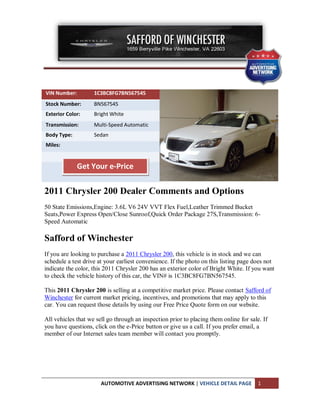 VIN Number:         1C3BC8FG7BN567545
Stock Number:       BN567545
Exterior Color:     Bright White
Transmission:       Multi-Speed Automatic
Body Type:          Sedan
Miles:


              Get Your e-Price

2011 Chrysler 200 Dealer Comments and Options
50 State Emissions,Engine: 3.6L V6 24V VVT Flex Fuel,Leather Trimmed Bucket
Seats,Power Express Open/Close Sunroof,Quick Order Package 27S,Transmission: 6-
Speed Automatic

Safford of Winchester
If you are looking to purchase a 2011 Chrysler 200, this vehicle is in stock and we can
schedule a test drive at your earliest convenience. If the photo on this listing page does not
indicate the color, this 2011 Chrysler 200 has an exterior color of Bright White. If you want
to check the vehicle history of this car, the VIN# is 1C3BC8FG7BN567545.

This 2011 Chrysler 200 is selling at a competitive market price. Please contact Safford of
Winchester for current market pricing, incentives, and promotions that may apply to this
car. You can request those details by using our Free Price Quote form on our website.

All vehicles that we sell go through an inspection prior to placing them online for sale. If
you have questions, click on the e-Price button or give us a call. If you prefer email, a
member of our Internet sales team member will contact you promptly.




                       AUTOMOTIVE ADVERTISING NETWORK | VEHICLE DETAIL PAGE             1
 