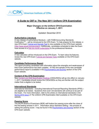 A Guide to CBT-e: The New 2011 Uniform CPA Examination

               Major Changes on the Uniform CPA Examination
                        Effective on January 1, 2011

                              Updated: December 2010

Authoritative Literature
A new release of authoritative literature – with FASB Accounting Standards
Codification™ – will be introduced to the CPA Exam. To help prepare for this release, a
new CPA Exam Tutorial and Sample Test is now available on the CPA Exam website
(http://www.aicpa.org/cpa-exam). Additionally, candidates scheduled to take the Exam
have access to a free six-month subscription to the professional literature.

Calculator
A new calculator will be introduced on the CPA Exam. To learn about its features,
review the new CPA Exam Tutorial and Sample Tests available on the CPA Exam
website.

Candidate Performance Report
The report providing candidates with information about the strengths and weaknesses of
their Exam performance has been updated. A FAQ and sample of the new candidate
performance report is available in the Psychometrics and Scoring section of the CPA
Exam website.

Content of the CPA Examination
New Content and Skill Specification Outlines (CSOs/SSOs) will go into effect on January
1, 2011. Candidates should review the CSOs/SSOs so they are familiar with the subject
matter that is eligible to be tested.

International Standards
International Standards – including International Financial Reporting Standards (IFRS) –
are eligible to be tested. Questions that cover US standards will continue to be part of
the Exam. For more information, refer to the article on international standards in the
Spring 2010 issue of The Uniform CPA Examination Alert available on the CPA Exam
website.

Passing Score
The AICPA Board of Examiners (BOE) will finalize the passing score after the close of
the first testing window in 2011. Information about Standard Setting – the process of
setting the passing score – may be found in the Psychometric and Scoring section of the
CPA Exam website.
 