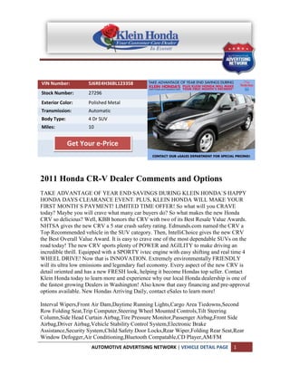 VIN Number:         5J6RE4H36BL123358
Stock Number:       27296
Exterior Color:     Polished Metal
Transmission:       Automatic
Body Type:          4 Dr SUV
Miles:              10


             Get Your e-Price



2011 Honda CR-V Dealer Comments and Options
TAKE ADVANTAGE OF YEAR END SAVINGS DURING KLEIN HONDA`S HAPPY
HONDA DAYS CLEARANCE EVENT. PLUS, KLEIN HONDA WILL MAKE YOUR
FIRST MONTH`S PAYMENT! LIMITED TIME OFFER! So what will you CRAVE
today? Maybe you will crave what many car buyers do? So what makes the new Honda
CRV so delicious? Well, KBB honors the CRV with two of its Best Resale Value Awards.
NHTSA gives the new CRV a 5 star crash safety rating. Edmunds.com named the CRV a
Top Recommended vehicle in the SUV category. Then, IntelliChoice gives the new CRV
the Best Overall Value Award. It is easy to crave one of the most dependable SUVs on the
road today! The new CRV sports plenty of POWER and AGILITY to make driving an
incredible thrill. Equipped with a SPORTY ivtec engine with easy shifting and real time 4
WHEEL DRIVE! Now that is INNOVATION. Extremely environmentally FRIENDLY
will its ultra low emissions and legendary fuel economy. Every aspect of the new CRV is
detail oriented and has a new FRESH look, helping it become Hondas top seller. Contact
Klein Honda today to learn more and experience why our local Honda dealership is one of
the fastest growing Dealers in Washington! Also know that easy financing and pre-approval
options available. New Hondas Arriving Daily, contact eSales to learn more!

Interval Wipers,Front Air Dam,Daytime Running Lights,Cargo Area Tiedowns,Second
Row Folding Seat,Trip Computer,Steering Wheel Mounted Controls,Tilt Steering
Column,Side Head Curtain Airbag,Tire Pressure Monitor,Passenger Airbag,Front Side
Airbag,Driver Airbag,Vehicle Stability Control System,Electronic Brake
Assistance,Security System,Child Safety Door Locks,Rear Wiper,Folding Rear Seat,Rear
Window Defogger,Air Conditioning,Bluetooth Compatable,CD Player,AM/FM
                     AUTOMOTIVE ADVERTISING NETWORK | VEHICLE DETAIL PAGE         1
 