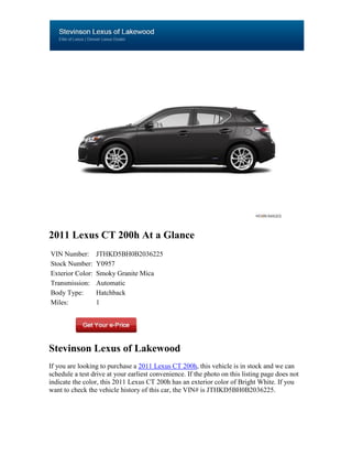 2011 Lexus CT 200h At a Glance
VIN Number:       JTHKD5BH0B2036225
Stock Number:     Y0957
Exterior Color:   Smoky Granite Mica
Transmission:     Automatic
Body Type:        Hatchback
Miles:            1




Stevinson Lexus of Lakewood
If you are looking to purchase a 2011 Lexus CT 200h, this vehicle is in stock and we can
schedule a test drive at your earliest convenience. If the photo on this listing page does not
indicate the color, this 2011 Lexus CT 200h has an exterior color of Bright White. If you
want to check the vehicle history of this car, the VIN# is JTHKD5BH0B2036225.
 