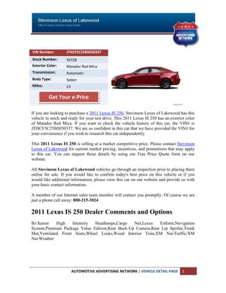VIN Number:        JTHCF5C25B5050337
Stock Number:      Y0728
Exterior Color:    Matador Red Mica
Transmission:      Automatic
Body Type:         Sedan
Miles:             23

          Get Your e-Price

If you are looking to purchase a 2011 Lexus IS 250, Stevinson Lexus of Lakewood has this
vehicle in stock and ready for your test drive. This 2011 Lexus IS 250 has an exterior color
of Matador Red Mica. If you want to check the vehicle history of this car, the VIN# is
JTHCF5C25B5050337. We are so confident in this car that we have provided the VIN# for
your convenience if you wish to research this car independently

This 2011 Lexus IS 250 is selling at a market competitive price. Please contact Stevinson
Lexus of Lakewood for current market pricing, incentives, and promotions that may apply
to this car. You can request those details by using our Free Price Quote form on our
website.

All Stevinson Lexus of Lakewood vehicles go through an inspection prior to placing them
online for sale. If you would like to confirm today's best price on this vehicle or if you
would like additional information, please view this car on our website and provide us with
your basic contact information.

A member of our Internet sales team member will contact you promptly. Of course we are
just a phone call away: 800-215-3024

2011 Lexus IS 250 Dealer Comments and Options
Bi-Xenon     High   Intensity Headlamps,Cargo    Net,Lexus   Enform,Navigation
System,Premium Package Value Edition,Rear Back-Up Camera,Rear Lip Spoiler,Trunk
Mat,Ventilated Front Seats,Wheel Locks,Wood Interior Trim,XM NavTraffic/XM
NavWeather




                        AUTOMOTIVE ADVERTISING NETWORK | VEHICLE DETAIL PAGE        1
 
