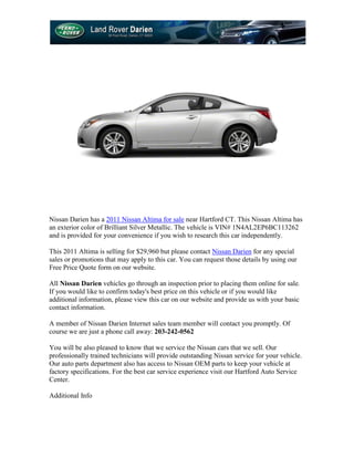 Nissan Darien has a 2011 Nissan Altima for sale near Hartford CT. This Nissan Altima has
an exterior color of Brilliant Silver Metallic. The vehicle is VIN# 1N4AL2EP6BC113262
and is provided for your convenience if you wish to research this car independently.

This 2011 Altima is selling for $29,960 but please contact Nissan Darien for any special
sales or promotions that may apply to this car. You can request those details by using our
Free Price Quote form on our website.

All Nissan Darien vehicles go through an inspection prior to placing them online for sale.
If you would like to confirm today's best price on this vehicle or if you would like
additional information, please view this car on our website and provide us with your basic
contact information.

A member of Nissan Darien Internet sales team member will contact you promptly. Of
course we are just a phone call away: 203-242-0562

You will be also pleased to know that we service the Nissan cars that we sell. Our
professionally trained technicians will provide outstanding Nissan service for your vehicle.
Our auto parts department also has access to Nissan OEM parts to keep your vehicle at
factory specifications. For the best car service experience visit our Hartford Auto Service
Center.

Additional Info
 