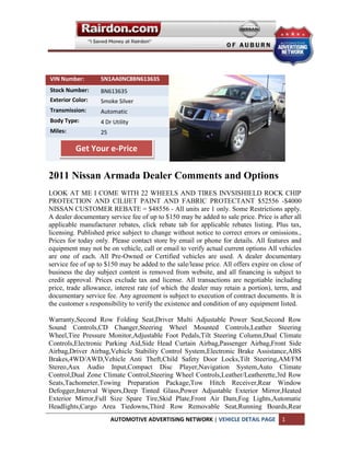 VIN Number:        5N1AA0NC8BN613635
Stock Number:      BN613635
Exterior Color:    Smoke Silver
Transmission:      Automatic
Body Type:         4 Dr Utility
Miles:             25

          Get Your e-Price


2011 Nissan Armada Dealer Comments and Options
LOOK AT ME I COME WITH 22 WHEELS AND TIRES INVSISHIELD ROCK CHIP
PROTECTION AND CILIJET PAINT AND FABRIC PROTECTANT $52556 -$4000
NISSAN CUSTOMER REBATE = $48556 - All units are 1 only. Some Restrictions apply.
A dealer documentary service fee of up to $150 may be added to sale price. Price is after all
applicable manufacturer rebates, click rebate tab for applicable rebates listing. Plus tax,
licensing. Published price subject to change without notice to correct errors or omissions.,
Prices for today only. Please contact store by email or phone for details. All features and
equipment may not be on vehicle, call or email to verify actual current options All vehicles
are one of each. All Pre-Owned or Certified vehicles are used. A dealer documentary
service fee of up to $150 may be added to the sale/lease price. All offers expire on close of
business the day subject content is removed from website, and all financing is subject to
credit approval. Prices exclude tax and license. All transactions are negotiable including
price, trade allowance, interest rate (of which the dealer may retain a portion), term, and
documentary service fee. Any agreement is subject to execution of contract documents. It is
the customer s responsibility to verify the existence and condition of any equipment listed.

Warranty,Second Row Folding Seat,Driver Multi Adjustable Power Seat,Second Row
Sound Controls,CD Changer,Steering Wheel Mounted Controls,Leather Steering
Wheel,Tire Pressure Monitor,Adjustable Foot Pedals,Tilt Steering Column,Dual Climate
Controls,Electronic Parking Aid,Side Head Curtain Airbag,Passenger Airbag,Front Side
Airbag,Driver Airbag,Vehicle Stability Control System,Electronic Brake Assistance,ABS
Brakes,4WD/AWD,Vehicle Anti Theft,Child Safety Door Locks,Tilt Steering,AM/FM
Stereo,Aux Audio Input,Compact Disc Player,Navigation System,Auto Climate
Control,Dual Zone Climate Control,Steering Wheel Controls,Leather/Leatherette,3rd Row
Seats,Tachometer,Towing Preparation Package,Tow Hitch Receiver,Rear Window
Defogger,Interval Wipers,Deep Tinted Glass,Power Adjustable Exterior Mirror,Heated
Exterior Mirror,Full Size Spare Tire,Skid Plate,Front Air Dam,Fog Lights,Automatic
Headlights,Cargo Area Tiedowns,Third Row Removable Seat,Running Boards,Rear
                        AUTOMOTIVE ADVERTISING NETWORK | VEHICLE DETAIL PAGE         1
 