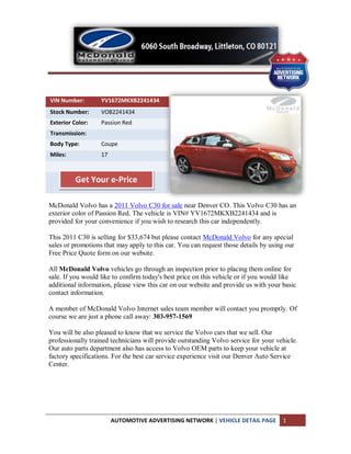 VIN Number:        YV1672MKXB2241434
Stock Number:      VOB2241434
Exterior Color:    Passion Red
Transmission:
Body Type:         Coupe
Miles:             17



          Get Your e-Price

McDonald Volvo has a 2011 Volvo C30 for sale near Denver CO. This Volvo C30 has an
exterior color of Passion Red. The vehicle is VIN# YV1672MKXB2241434 and is
provided for your convenience if you wish to research this car independently.

This 2011 C30 is selling for $33,674 but please contact McDonald Volvo for any special
sales or promotions that may apply to this car. You can request those details by using our
Free Price Quote form on our website.

All McDonald Volvo vehicles go through an inspection prior to placing them online for
sale. If you would like to confirm today's best price on this vehicle or if you would like
additional information, please view this car on our website and provide us with your basic
contact information.

A member of McDonald Volvo Internet sales team member will contact you promptly. Of
course we are just a phone call away: 303-957-1569

You will be also pleased to know that we service the Volvo cars that we sell. Our
professionally trained technicians will provide outstanding Volvo service for your vehicle.
Our auto parts department also has access to Volvo OEM parts to keep your vehicle at
factory specifications. For the best car service experience visit our Denver Auto Service
Center.




                        AUTOMOTIVE ADVERTISING NETWORK | VEHICLE DETAIL PAGE         1
 