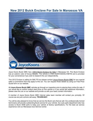 New 2012 Buick Enclave For Sale In Manassas VA




Joyce Koons Buick GMC has a 2012 Buick Enclave for Sale in Manassas VA. This Buick Enclave
has an exterior color of Cocoa Metallic. The vehicle is VIN# 5GAKVCED3CJ186740 and is provided
for your convenience if you wish to research this car independently.

This 2012 Enclave is selling for $46,775 but please contact Joyce Koons Buick GMC for any special
sales or promotions that may apply to this car. You can request those details by using our Free Price
Quote form on our website.

All Joyce Koons Buick GMC vehicles go through an inspection prior to placing them online for sale. If
you would like to confirm today's best price on this vehicle or if you would like additional information,
please view this car on our website and provide us with your basic contact information.

A member of Joyce Koons Buick GMC Internet sales team member will contact you promptly. Of
course we are just a phone call away: 703-659-0431

You will be also pleased to know that we service the Buick cars that we sell. Our professionally trained
technicians will provide outstanding Buick service for your vehicle. Our auto parts department also has
access to Buick OEM parts to keep your vehicle at factory specifications. For the best car service
experience visit our Manassas Auto Service Center.
 