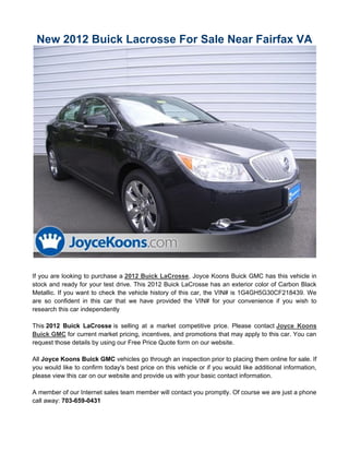 New 2012 Buick Lacrosse For Sale Near Fairfax VA




If you are looking to purchase a 2012 Buick LaCrosse, Joyce Koons Buick GMC has this vehicle in
stock and ready for your test drive. This 2012 Buick LaCrosse has an exterior color of Carbon Black
Metallic. If you want to check the vehicle history of this car, the VIN# is 1G4GH5G30CF218439. We
are so confident in this car that we have provided the VIN# for your convenience if you wish to
research this car independently

This 2012 Buick LaCrosse is selling at a market competitive price. Please contact Joyce Koons
Buick GMC for current market pricing, incentives, and promotions that may apply to this car. You can
request those details by using our Free Price Quote form on our website.

All Joyce Koons Buick GMC vehicles go through an inspection prior to placing them online for sale. If
you would like to confirm today's best price on this vehicle or if you would like additional information,
please view this car on our website and provide us with your basic contact information.

A member of our Internet sales team member will contact you promptly. Of course we are just a phone
call away: 703-659-0431
 