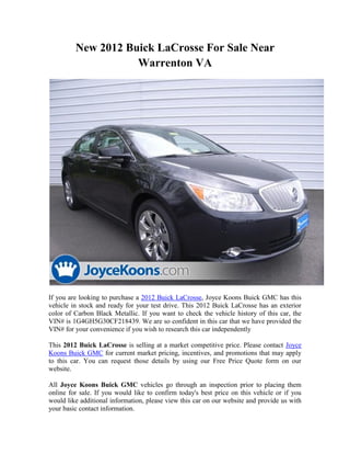 New 2012 Buick LaCrosse For Sale Near
                    Warrenton VA




If you are looking to purchase a 2012 Buick LaCrosse, Joyce Koons Buick GMC has this
vehicle in stock and ready for your test drive. This 2012 Buick LaCrosse has an exterior
color of Carbon Black Metallic. If you want to check the vehicle history of this car, the
VIN# is 1G4GH5G30CF218439. We are so confident in this car that we have provided the
VIN# for your convenience if you wish to research this car independently

This 2012 Buick LaCrosse is selling at a market competitive price. Please contact Joyce
Koons Buick GMC for current market pricing, incentives, and promotions that may apply
to this car. You can request those details by using our Free Price Quote form on our
website.

All Joyce Koons Buick GMC vehicles go through an inspection prior to placing them
online for sale. If you would like to confirm today's best price on this vehicle or if you
would like additional information, please view this car on our website and provide us with
your basic contact information.
 