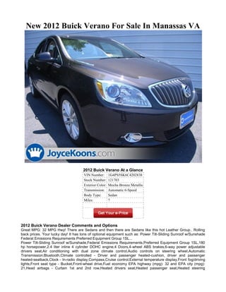 New 2012 Buick Verano For Sale In Manassas VA




                                     2012 Buick Verano At a Glance
                                     VIN Number:       1G4PS5SK6C4202838
                                     Stock Number:     121703
                                     Exterior Color:   Mocha Bronze Metallic
                                     Transmission:     Automatic 6-Speed
                                     Body Type:        Sedan
                                     Miles:            7




2012 Buick Verano Dealer Comments and Options
Great MPG: 32 MPG Hwy! There are Sedans and then there are Sedans like this hot Leather Group.. Rolling
back prices. Your lucky day! It has tons of optional equipment such as: Power Tilt-Sliding Sunroof w/Sunshade
Federal Emissions Requirements Preferred Equipment Group 1SL...
Power Tilt-Sliding Sunroof w/Sunshade,Federal Emissions Requirements,Preferred Equipment Group 1SL,180
hp horsepower,2.4 liter inline 4 cylinder DOHC engine,4 Doors,4-wheel ABS brakes,6-way power adjustable
drivers seat,Air conditioning with dual zone climate control,Audio controls on steering wheel,Automatic
Transmission,Bluetooth,Climate controlled - Driver and passenger heated-cushion, driver and passenger
heated-seatback,Clock - In-radio display,Compass,Cruise control,External temperature display,Front fog/driving
lights,Front seat type - Bucket,Front-wheel drive,Fuel economy EPA highway (mpg): 32 and EPA city (mpg):
21,Head airbags - Curtain 1st and 2nd row,Heated drivers seat,Heated passenger seat,Heated steering
 