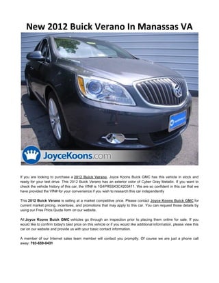 New 2012 Buick Verano In Manassas VA




If you are looking to purchase a 2012 Buick Verano, Joyce Koons Buick GMC has this vehicle in stock and
ready for your test drive. This 2012 Buick Verano has an exterior color of Cyber Gray Metallic. If you want to
check the vehicle history of this car, the VIN# is 1G4PR5SK3C4203411. We are so confident in this car that we
have provided the VIN# for your convenience if you wish to research this car independently

This 2012 Buick Verano is selling at a market competitive price. Please contact Joyce Koons Buick GMC for
current market pricing, incentives, and promotions that may apply to this car. You can request those details by
using our Free Price Quote form on our website.

All Joyce Koons Buick GMC vehicles go through an inspection prior to placing them online for sale. If you
would like to confirm today's best price on this vehicle or if you would like additional information, please view this
car on our website and provide us with your basic contact information.

A member of our Internet sales team member will contact you promptly. Of course we are just a phone call
away: 703-659-0431
 