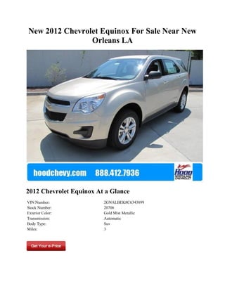New 2012 Chevrolet Equinox For Sale Near New
                Orleans LA




2012 Chevrolet Equinox At a Glance
VIN Number:              2GNALBEK8C6343899
Stock Number:            20706
Exterior Color:          Gold Mist Metallic
Transmission:            Automatic
Body Type:               Suv
Miles:                   3
 