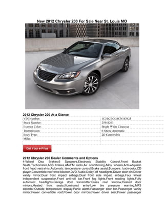 New 2012 Chrysler 200 For Sale Near St. Louis MO




2012 Chrysler 200 At a Glance
VIN Number:                                                1C3BCBGG8CN163425
Stock Number:                                              25941203
Exterior Color:                                            Bright White Clearcoat
Transmission:                                              6-Speed Automatic
Body Type:                                                 2D Convertible
Miles:




2012 Chrysler 200 Dealer Comments and Options
4-Wheel     Disc    Brakes,6    Speakers,Electronic    Stability  Control,Front    Bucket
Seats,Tachometer,ABS brakes,AM/FM radio,Air conditioning,Alloy wheels,Anti-whiplash
front head restraints,Automatic temperature control,Brake assist,Bumpers: body-color,CD
player,Convertible roof wind blocker,DVD-Audio,Delay-off headlights,Driver door bin,Driver
vanity mirror,Dual front impact airbags,Dual front side impact airbags,Four wheel
independent suspension,Front anti-roll bar,Front fog lights,Front reading lights,Fully
automatic headlights,Garage door transmitter,Glass rear window,Heated door
mirrors,Heated front seats,Illuminated entry,Low tire pressure warning,MP3
decoder,Outside temperature display,Panic alarm,Passenger door bin,Passenger vanity
mirror,Power convertible roof,Power door mirrors,Power driver seat,Power passenger
 