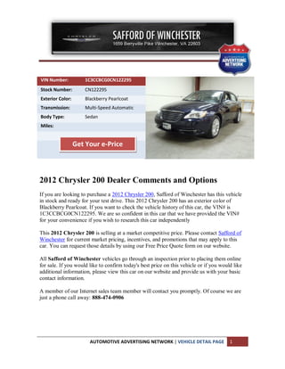 VIN Number:           1C3CCBCG0CN122295
Stock Number:         CN122295
Exterior Color:       Blackberry Pearlcoat
Transmission:         Multi-Speed Automatic
Body Type:            Sedan
Miles:


                  Get Your e-Price



2012 Chrysler 200 Dealer Comments and Options
If you are looking to purchase a 2012 Chrysler 200, Safford of Winchester has this vehicle
in stock and ready for your test drive. This 2012 Chrysler 200 has an exterior color of
Blackberry Pearlcoat. If you want to check the vehicle history of this car, the VIN# is
1C3CCBCG0CN122295. We are so confident in this car that we have provided the VIN#
for your convenience if you wish to research this car independently

This 2012 Chrysler 200 is selling at a market competitive price. Please contact Safford of
Winchester for current market pricing, incentives, and promotions that may apply to this
car. You can request those details by using our Free Price Quote form on our website.

All Safford of Winchester vehicles go through an inspection prior to placing them online
for sale. If you would like to confirm today's best price on this vehicle or if you would like
additional information, please view this car on our website and provide us with your basic
contact information.

A member of our Internet sales team member will contact you promptly. Of course we are
just a phone call away: 888-474-0906




                        AUTOMOTIVE ADVERTISING NETWORK | VEHICLE DETAIL PAGE            1
 