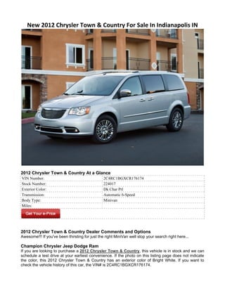New 2012 Chrysler Town & Country For Sale In Indianapolis IN




2012 Chrysler Town & Country At a Glance
VIN Number:                                     2C4RC1BGXCR176174
Stock Number:                                   224017
Exterior Color:                                 Dk Char Prl
Transmission:                                   Automatic 6-Speed
Body Type:                                      Minivan
Miles:




2012 Chrysler Town & Country Dealer Comments and Options
Awesome!!! If you've been thirsting for just the right MiniVan well stop your search right here...

Champion Chrysler Jeep Dodge Ram
If you are looking to purchase a 2012 Chrysler Town & Country, this vehicle is in stock and we can
schedule a test drive at your earliest convenience. If the photo on this listing page does not indicate
the color, this 2012 Chrysler Town & Country has an exterior color of Bright White. If you want to
check the vehicle history of this car, the VIN# is 2C4RC1BGXCR176174.
 