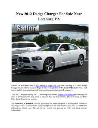 New 2012 Dodge Charger For Sale Near
                 Leesburg VA




Safford of Winchester has a 2012 Dodge Charger for sale near Leesburg VA. This Dodge
Charger has an exterior color of Bright White. The vehicle is VIN# 2C3CDXHG8CH120323 and
is provided for your convenience if you wish to research this car independently.

This 2012 Charger is selling for $32,885 but please contact Safford of Winchester for any special
sales or promotions that may apply to this car. You can request those details by using our Free
Price Quote form on our website.

All Safford of Winchester vehicles go through an inspection prior to placing them online for
sale. If you would like to confirm today's best price on this vehicle or if you would like additional
information, please view this car on our website and provide us with your basic contact
information.
 