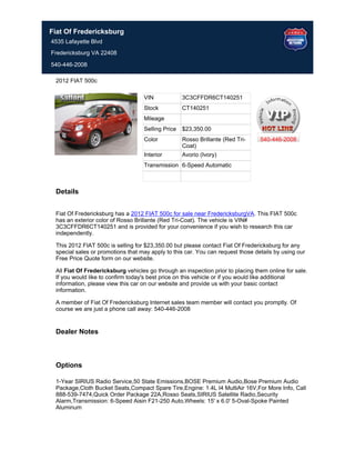 Fiat Of Fredericksburg
4535 Lafayette Blvd
Fredericksburg VA 22408

540-446-2008

 2012 FIAT 500c

                                   VIN             3C3CFFDR6CT140251
                                   Stock           CT140251
                                   Mileage
                                   Selling Price   $23,350.00
                                   Color           Rosso Brillante (Red Tri-     540-446-2008
                                                   Coat)
                                   Interior        Avorio (Ivory)
                                   Transmission 6-Speed Automatic



 Details


 Fiat Of Fredericksburg has a 2012 FIAT 500c for sale near FredericksburgVA. This FIAT 500c
 has an exterior color of Rosso Brillante (Red Tri-Coat). The vehicle is VIN#
 3C3CFFDR6CT140251 and is provided for your convenience if you wish to research this car
 independently.

 This 2012 FIAT 500c is selling for $23,350.00 but please contact Fiat Of Fredericksburg for any
 special sales or promotions that may apply to this car. You can request those details by using our
 Free Price Quote form on our website.

 All Fiat Of Fredericksburg vehicles go through an inspection prior to placing them online for sale.
 If you would like to confirm today's best price on this vehicle or if you would like additional
 information, please view this car on our website and provide us with your basic contact
 information.

 A member of Fiat Of Fredericksburg Internet sales team member will contact you promptly. Of
 course we are just a phone call away: 540-446-2008


 Dealer Notes



 Options

 1-Year SIRIUS Radio Service,50 State Emissions,BOSE Premium Audio,Bose Premium Audio
 Package,Cloth Bucket Seats,Compact Spare Tire,Engine: 1.4L I4 MultiAir 16V,For More Info, Call
 888-539-7474,Quick Order Package 22A,Rosso Seats,SIRIUS Satellite Radio,Security
 Alarm,Transmission: 6-Speed Aisin F21-250 Auto,Wheels: 15' x 6.0' 5-Oval-Spoke Painted
 Aluminum
 