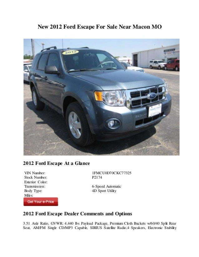 New 2012 Ford Escape For Sale Near Macon MO
2012 Ford Escape At a Glance
VIN Number: 1FMCU0D70CKC77325
Stock Number: P2174
Exterior Color:
Transmission: 6-Speed Automatic
Body Type: 4D Sport Utility
Miles:
2012 Ford Escape Dealer Comments and Options
3.51 Axle Ratio, GVWR: 4,440 lbs Payload Package, Premium Cloth Buckets w/60/40 Split Rear
Seat, AM/FM Single CD/MP3 Capable, SIRIUS Satellite Radio,4 Speakers, Electronic Stability
 