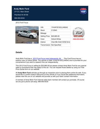 Andy Mohr Ford
2713 E. Main Street
Plainfield IN 46168

866-950-6530

 2012 Ford Focus

                                    VIN             1FAHP3F20CL248542
                                    Stock           C12943
                                    Mileage
                                    Selling Price   $20,885.00
                                    Color           Oxford White                   866-950-6530
                                    Interior        Char Blk Cloth W/Stl Srnd
                                    Transmission Not Specified



 Details


 Andy Mohr Ford has a 2012 Ford Focus near Indianapolis, IN . This Ford Focus has an
 exterior color of Oxford White. The vehicle is VIN# 1FAHP3F20CL248542 and is provided for your
 convenience if you wish to research this car independently.

 This 2012 Ford Focus is selling for $20,885.00 but please contact Andy Mohr Ford for any special
 sales or promotions that may apply to this car. You can request those details by using our Free
 Price Quote form on our website.

 All Andy Mohr Ford vehicles go through an inspection prior to placing them online for sale. If you
 would like to confirm today's best price on this vehicle or if you would like additional information,
 please view this car on our website and provide us with your basic contact information.

 A member of Andy Mohr Ford Internet sales team member will contact you promptly. Of course
 we are just a phone call away: 866-950-6530
 