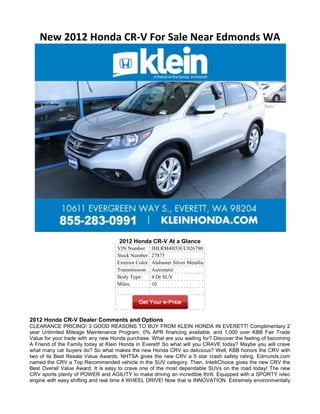 New 2012 Honda CR-V For Sale Near Edmonds WA




                                     2012 Honda CR-V At a Glance
                                    VIN Number:       JHLRM4H53CC026780
                                    Stock Number:     27875
                                    Exterior Color:   Alabaster Silver Metallic
                                    Transmission:     Automatic
                                    Body Type:        4 Dr SUV
                                    Miles:            10




2012 Honda CR-V Dealer Comments and Options
CLEARANCE PRICING! 3 GOOD REASONS TO BUY FROM KLEIN HONDA IN EVERETT! Complimentary 2
year Unlimited Mileage Maintenance Program, 0% APR financing available, and 1,000 over KBB Fair Trade
Value for your trade with any new Honda purchase. What are you waiting for? Discover the feeling of becoming
A Friend of the Family today at Klein Honda in Everett! So what will you CRAVE today? Maybe you will crave
what many car buyers do? So what makes the new Honda CRV so delicious? Well, KBB honors the CRV with
two of its Best Resale Value Awards. NHTSA gives the new CRV a 5 star crash safety rating. Edmunds.com
named the CRV a Top Recommended vehicle in the SUV category. Then, IntelliChoice gives the new CRV the
Best Overall Value Award. It is easy to crave one of the most dependable SUVs on the road today! The new
CRV sports plenty of POWER and AGILITY to make driving an incredible thrill. Equipped with a SPORTY ivtec
engine with easy shifting and real time 4 WHEEL DRIVE! Now that is INNOVATION. Extremely environmentally
 