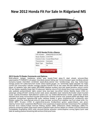 New 2012 Honda Fit For Sale In Ridgeland MS




                                        2012 Honda Fit At a Glance
                                      VIN Number:       JHMGE8H32CC027067
                                      Stock Number:     CC027067
                                      Exterior Color:   Crystal Black Pearl
                                      Transmission:     Automatic
                                      Body Type:        Hatchback
                                      Miles:            10




2012 Honda Fit Dealer Comments and Options
Multi-reflector halogen headlamps w/dark gray bezels,Tinted glass,15 steel wheels w/covers,Rear
wiper/washer,P175/65SR15 all-season tires,Body-colored folding pwr mirrors,Compact spare tire,Body-colored
bumpers,2-speed intermittent windshield wipers,Body-colored door handles,Cargo area bag hooks,Cargo
storage pocket,12V outlet,Instrument cluster w/blue backlit gauges -inc: tachometer digital odometer trip meter
current fuel consumption indicator average indicator,Fold-flat front & rear seats,160-watt AM/FM stereo w/CD
player (4) speakers radio data system MP3/WMA playback auxiliary input jack speed-sensitive volume control
CD text display capability,Cargo light,Tilt telescopic steering column,Front pocket bins,Cruise control,Passenger
side seatback pocket,Indicator lights coolant temp door-open low-oil/fuel Vehicle Stability Assist (VSA) on
passenger airbag-off,Cloth reclining bucket seats active adjustable head restraints,Illuminated wheel-mounted
cruise controls,Immobilizer theft-deterrent system,(10) cup holders,Maintenance minder system,Rear window
defroster,Dual vanity mirrors,Roof-mounted antenna,Pwr windows w/driver auto up/down,60/40 split Magic Seat
underseat compartment restraints,USB audio interface located in glove compartment,Air conditioning w/air
filtration system,Pwr locks,Remote entry,(2) cargo tie-down anchors,Front stabilizer bar,Front wheel drive,1.5L
SOHC MPFI 16-valve i-VTEC I4 engine,Drive-by-wire throttle,Direct ignition system,Electric rack pinion
steering,Torsion beam suspension,MacPherson strut suspension,5-speed automatic transmission,Pwr ventilated
disc/rear drum brakes,4-wheel Anti-lock Braking System (ABS) w/Electronic Brake Distribution (EBD),Tire
pressure monitoring system,Side-impact beams,Outboard lower anchors tethers for children (LATCH),Advanced
Compatibility Engineering (ACE) body structure,Vehicle w/traction control,Daytime running lights,3-point seat
belts all seating positions tensioning belt anchors,Child-proof locks
 