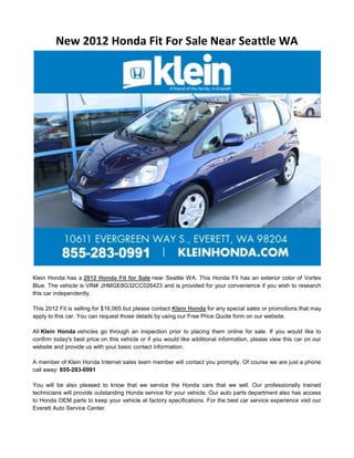 New 2012 Honda Fit For Sale Near Seattle WA




Klein Honda has a 2012 Honda Fit for Sale near Seattle WA. This Honda Fit has an exterior color of Vortex
Blue. The vehicle is VIN# JHMGE8G32CC026423 and is provided for your convenience if you wish to research
this car independently.

This 2012 Fit is selling for $16,065 but please contact Klein Honda for any special sales or promotions that may
apply to this car. You can request those details by using our Free Price Quote form on our website.

All Klein Honda vehicles go through an inspection prior to placing them online for sale. If you would like to
confirm today's best price on this vehicle or if you would like additional information, please view this car on our
website and provide us with your basic contact information.

A member of Klein Honda Internet sales team member will contact you promptly. Of course we are just a phone
call away: 855-283-0991

You will be also pleased to know that we service the Honda cars that we sell. Our professionally trained
technicians will provide outstanding Honda service for your vehicle. Our auto parts department also has access
to Honda OEM parts to keep your vehicle at factory specifications. For the best car service experience visit our
Everett Auto Service Center.
 